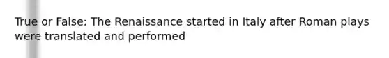 True​ or False: The Renaissance started in Italy after Roman plays were translated and performed