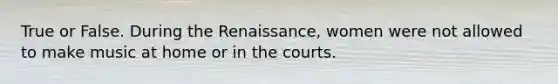 True or False. During the Renaissance, women were not allowed to make music at home or in the courts.