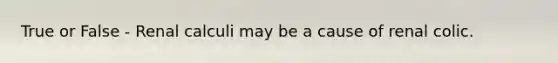 True or False - Renal calculi may be a cause of renal colic.