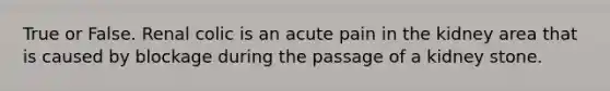 True or False. Renal colic is an acute pain in the kidney area that is caused by blockage during the passage of a kidney stone.