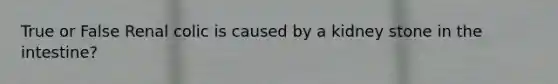 True or False Renal colic is caused by a kidney stone in the intestine?
