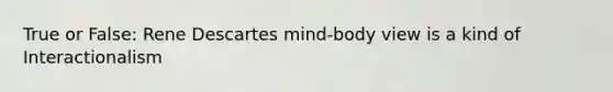 True or False: Rene Descartes mind-body view is a kind of Interactionalism