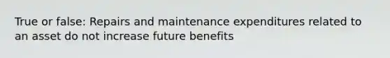 True or false: Repairs and maintenance expenditures related to an asset do not increase future benefits