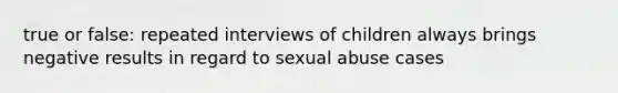 true or false: repeated interviews of children always brings negative results in regard to sexual abuse cases