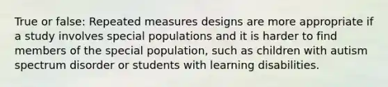 True or false: Repeated measures designs are more appropriate if a study involves special populations and it is harder to find members of the special population, such as children with autism spectrum disorder or students with learning disabilities.