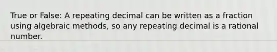 True or False: A repeating decimal can be written as a fraction using algebraic methods, so any repeating decimal is a rational number.