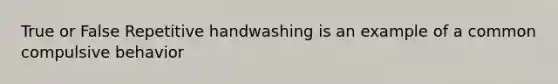 True or False Repetitive handwashing is an example of a common compulsive behavior