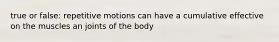 true or false: repetitive motions can have a cumulative effective on the muscles an joints of the body