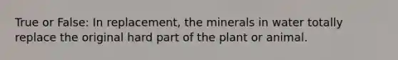 True or False: In replacement, the minerals in water totally replace the original hard part of the plant or animal.