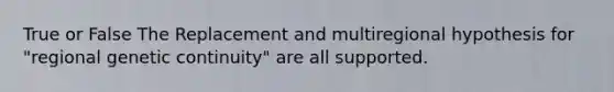 True or False The Replacement and multiregional hypothesis for "regional genetic continuity" are all supported.