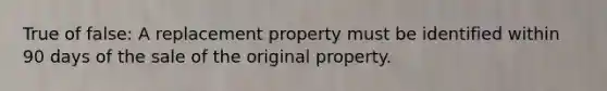 True of false: A replacement property must be identified within 90 days of the sale of the original property.