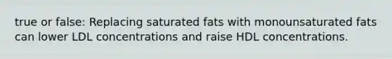 true or false: Replacing saturated fats with monounsaturated fats can lower LDL concentrations and raise HDL concentrations.