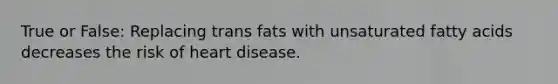 True or False: Replacing trans fats with unsaturated fatty acids decreases the risk of heart disease.