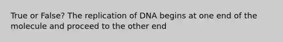 True or False? The replication of DNA begins at one end of the molecule and proceed to the other end