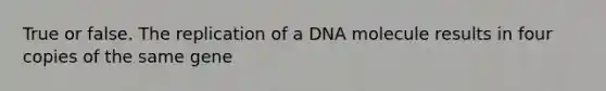 True or false. The replication of a DNA molecule results in four copies of the same gene