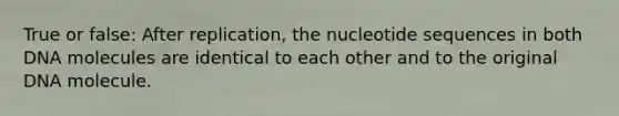 True or false: After replication, the nucleotide sequences in both DNA molecules are identical to each other and to the original DNA molecule.