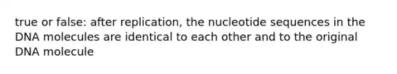 true or false: after replication, the nucleotide sequences in the DNA molecules are identical to each other and to the original DNA molecule