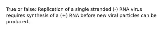 True or false: Replication of a single stranded (-) RNA virus requires synthesis of a (+) RNA before new viral particles can be produced.