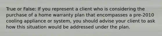 True or False: If you represent a client who is considering the purchase of a home warranty plan that encompasses a pre-2010 cooling appliance or system, you should advise your client to ask how this situation would be addressed under the plan.