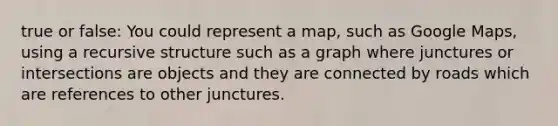 true or false: You could represent a map, such as Google Maps, using a recursive structure such as a graph where junctures or intersections are objects and they are connected by roads which are references to other junctures.