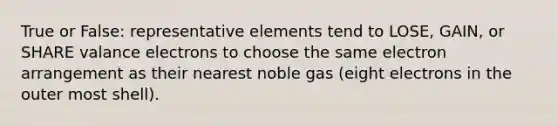 True or False: representative elements tend to LOSE, GAIN, or SHARE valance electrons to choose the same electron arrangement as their nearest noble gas (eight electrons in the outer most shell).