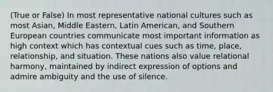 (True or False) In most representative national cultures such as most Asian, Middle Eastern, Latin American, and Southern European countries communicate most important information as high context which has contextual cues such as time, place, relationship, and situation. These nations also value relational harmony, maintained by indirect expression of options and admire ambiguity and the use of silence.