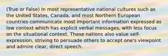 (True or False) In most representative national cultures such as the United States, Canada, and most Northern European countries communicate most important information expressed as low context which has explicit verbal messages, with less focus on the situational context. These nations also value self-expression, striving to persuade others to accept one's viewpoint and admire clear, direct speech.