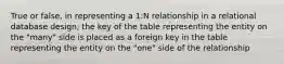 True or false, in representing a 1:N relationship in a relational database design, the key of the table representing the entity on the "many" side is placed as a foreign key in the table representing the entity on the "one" side of the relationship