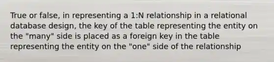 True or false, in representing a 1:N relationship in a relational database design, the key of the table representing the entity on the "many" side is placed as a foreign key in the table representing the entity on the "one" side of the relationship