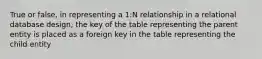 True or false, in representing a 1:N relationship in a relational database design, the key of the table representing the parent entity is placed as a foreign key in the table representing the child entity