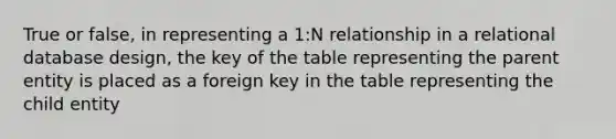 True or false, in representing a 1:N relationship in a relational database design, the key of the table representing the parent entity is placed as a foreign key in the table representing the child entity