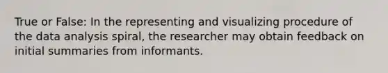 True or False: In the representing and visualizing procedure of the data analysis spiral, the researcher may obtain feedback on initial summaries from informants.