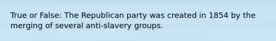 True or False: The Republican party was created in 1854 by the merging of several anti-slavery groups.