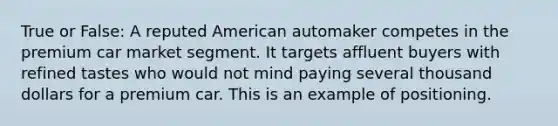 True or False: A reputed American automaker competes in the premium car market segment. It targets affluent buyers with refined tastes who would not mind paying several thousand dollars for a premium car. This is an example of positioning.