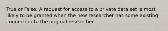 True or False: A request for access to a private data set is most likely to be granted when the new researcher has some existing connection to the original researcher.