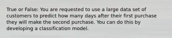 True or False: You are requested to use a large data set of customers to predict how many days after their first purchase they will make the second purchase. You can do this by developing a classification model.