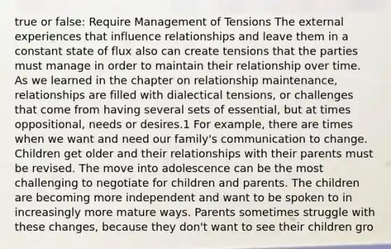 true or false: Require Management of Tensions The external experiences that influence relationships and leave them in a constant state of flux also can create tensions that the parties must manage in order to maintain their relationship over time. As we learned in the chapter on relationship maintenance, relationships are filled with dialectical tensions, or challenges that come from having several sets of essential, but at times oppositional, needs or desires.1 For example, there are times when we want and need our family's communication to change. Children get older and their relationships with their parents must be revised. The move into adolescence can be the most challenging to negotiate for children and parents. The children are becoming more independent and want to be spoken to in increasingly more mature ways. Parents sometimes struggle with these changes, because they don't want to see their children gro