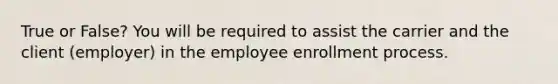 True or False? You will be required to assist the carrier and the client (employer) in the employee enrollment process.