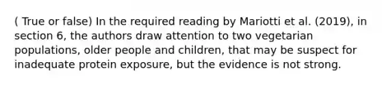 ( True or false) In the required reading by Mariotti et al. (2019), in section 6, the authors draw attention to two vegetarian populations, older people and children, that may be suspect for inadequate protein exposure, but the evidence is not strong.