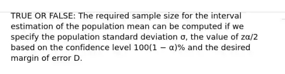 TRUE OR FALSE: The required sample size for the interval estimation of the population mean can be computed if we specify the population standard deviation σ, the value of zα/2 based on the confidence level 100(1 − α)% and the desired margin of error D.