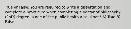 True or False: You are required to write a dissertation and complete a practicum when completing a doctor of philosophy (PhD) degree in one of the public health disciplines? A) True B) False