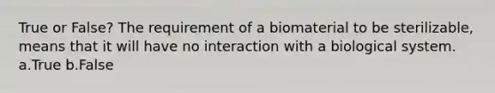 True or False? The requirement of a biomaterial to be sterilizable, means that it will have no interaction with a biological system. a.True b.False