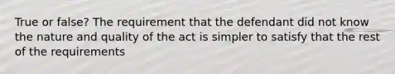 True or false? The requirement that the defendant did not know the nature and quality of the act is simpler to satisfy that the rest of the requirements