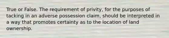 True or False. The requirement of privity, for the purposes of tacking in an adverse possession claim, should be interpreted in a way that promotes certainty as to the location of land ownership.