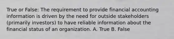 True or False: The requirement to provide financial accounting information is driven by the need for outside stakeholders (primarily investors) to have reliable information about the financial status of an organization. A. True B. False