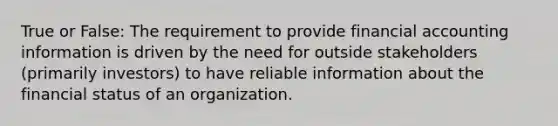 True or False: The requirement to provide financial accounting information is driven by the need for outside stakeholders (primarily investors) to have reliable information about the financial status of an organization.