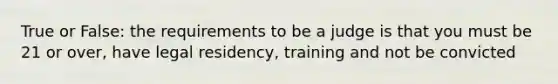 True or False: the requirements to be a judge is that you must be 21 or over, have legal residency, training and not be convicted