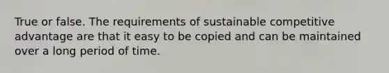 True or false. The requirements of sustainable competitive advantage are that it easy to be copied and can be maintained over a long period of time.