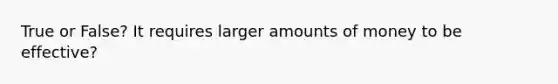 True or False? It requires larger amounts of money to be effective?