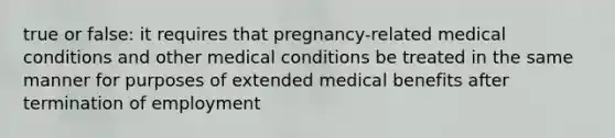 true or false: it requires that pregnancy-related medical conditions and other medical conditions be treated in the same manner for purposes of extended medical benefits after termination of employment